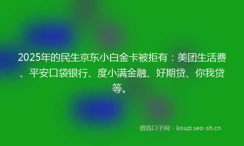 2025年的民生京东小白金卡被拒有：美团生活费、平安口袋银行、度小满金融、好期贷、你我贷等。