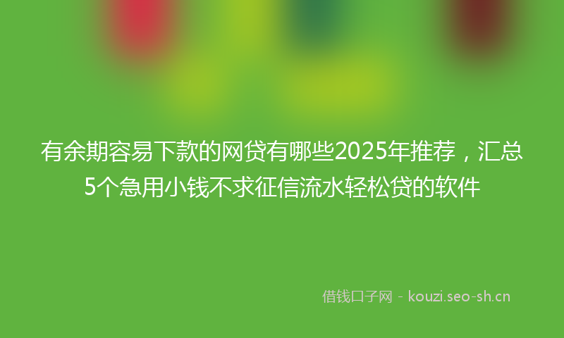有余期容易下款的网贷有哪些2025年推荐，汇总5个急用小钱不求征信流水轻松贷的软件