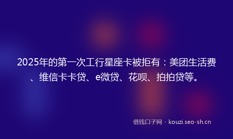 2025年的第一次工行星座卡被拒有：美团生活费、维信卡卡贷、e微贷、花呗、拍拍贷等。