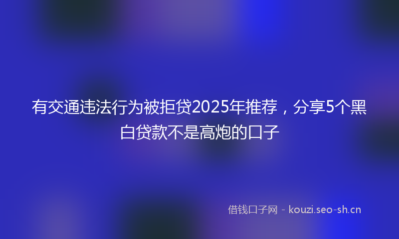 有交通违法行为被拒贷2025年推荐，分享5个黑白贷款不是高炮的口子