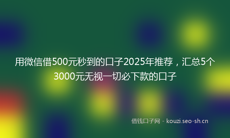 用微信借500元秒到的口子2025年推荐，汇总5个3000元无视一切必下款的口子