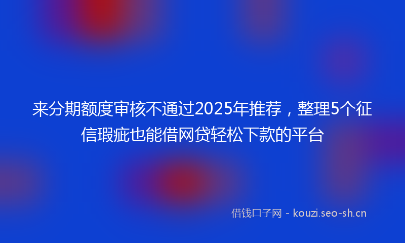 来分期额度审核不通过2025年推荐，整理5个征信瑕疵也能借网贷轻松下款的平台