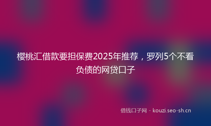 樱桃汇借款要担保费2025年推荐，罗列5个不看负债的网贷口子