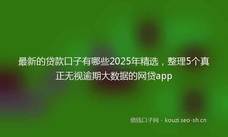 最新的贷款口子有哪些2025年精选，整理5个真正无视逾期大数据的网贷app