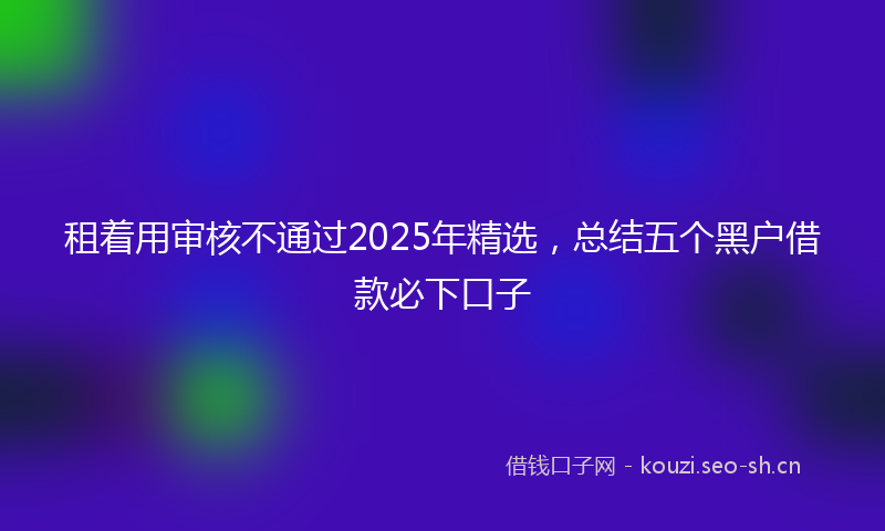 租着用审核不通过2025年精选，总结五个黑户借款必下口子