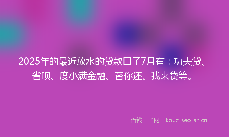 2025年的最近放水的贷款口子7月有：功夫贷、省呗、度小满金融、替你还、我来贷等。