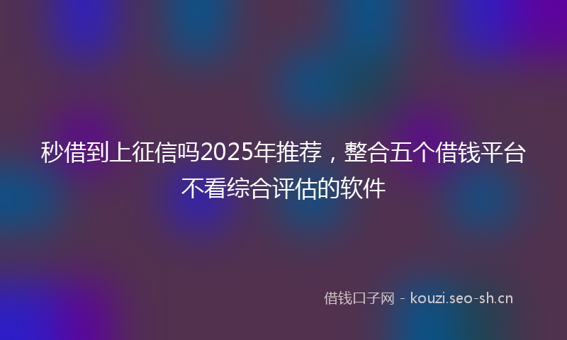秒借到上征信吗2025年推荐，整合五个借钱平台不看综合评估的软件