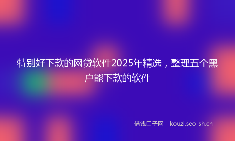 特别好下款的网贷软件2025年精选，整理五个黑户能下款的软件
