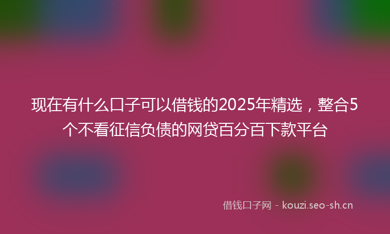 现在有什么口子可以借钱的2025年精选，整合5个不看征信负债的网贷百分百下款平台