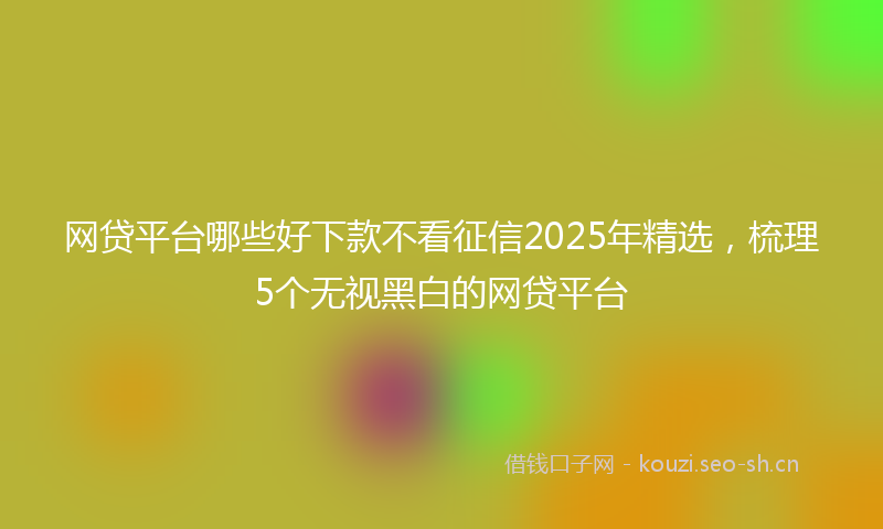 网贷平台哪些好下款不看征信2025年精选，梳理5个无视黑白的网贷平台
