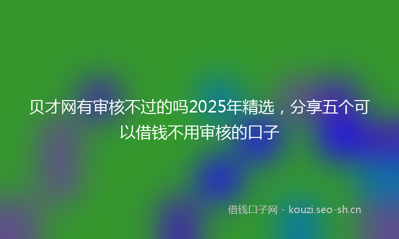 贝才网有审核不过的吗2025年精选，分享五个可以借钱不用审核的口子