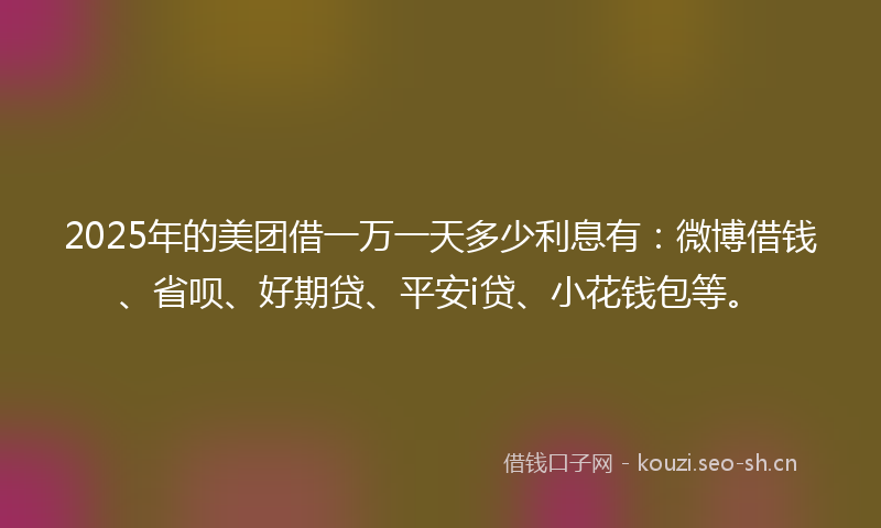 2025年的美团借一万一天多少利息有：微博借钱、省呗、好期贷、平安i贷、小花钱包等。