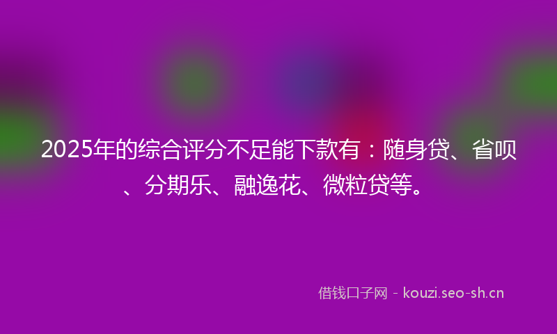 2025年的综合评分不足能下款有:随身贷、省呗、分期乐、融逸花、微粒贷等。