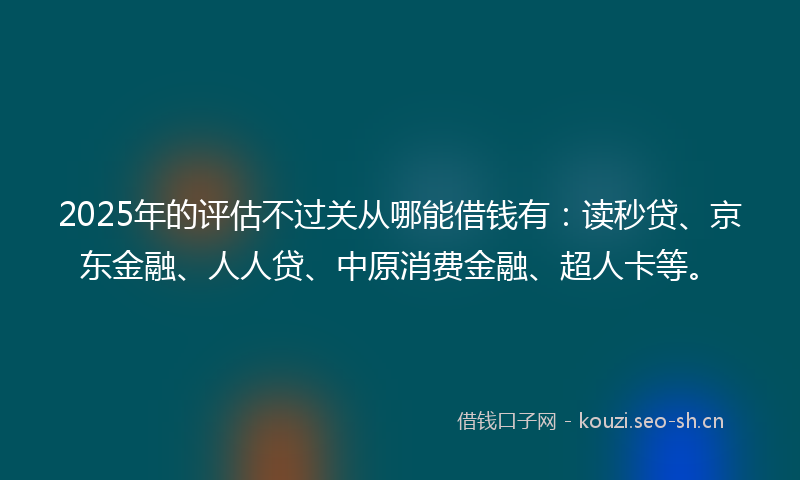 2025年的评估不过关从哪能借钱有：读秒贷、京东金融、人人贷、中原消费金融、超人卡等。