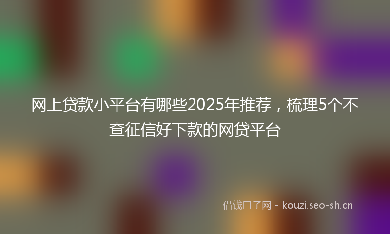 网上贷款小平台有哪些2025年推荐，梳理5个不查征信好下款的网贷平台
