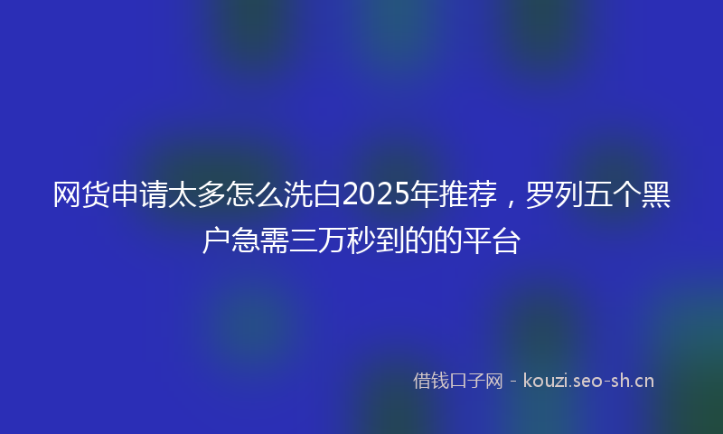 网货申请太多怎么洗白2025年推荐，罗列五个黑户急需三万秒到的的平台