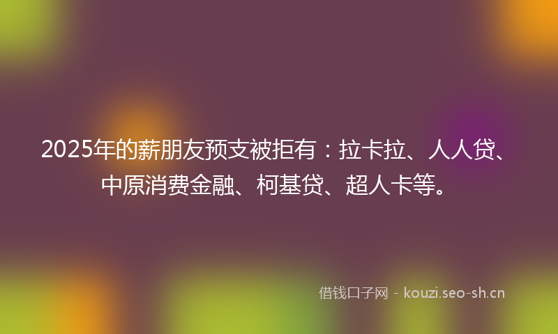 2025年的薪朋友预支被拒有:拉卡拉、人人贷、中原消费金融、柯基贷、超人卡等。