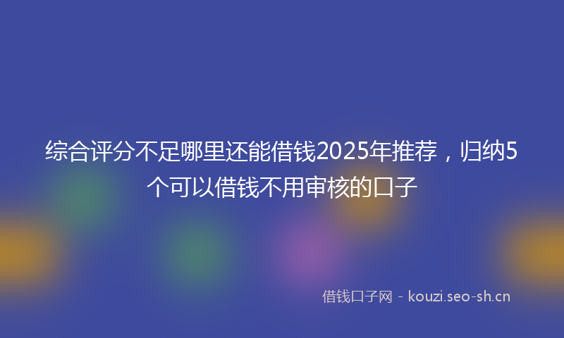 综合评分不足哪里还能借钱2025年推荐，归纳5个可以借钱不用审核的口子
