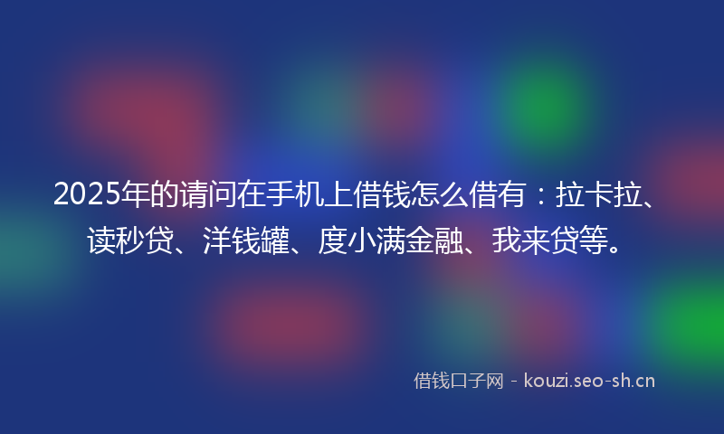 2025年的请问在手机上借钱怎么借有：拉卡拉、读秒贷、洋钱罐、度小满金融、我来贷等。