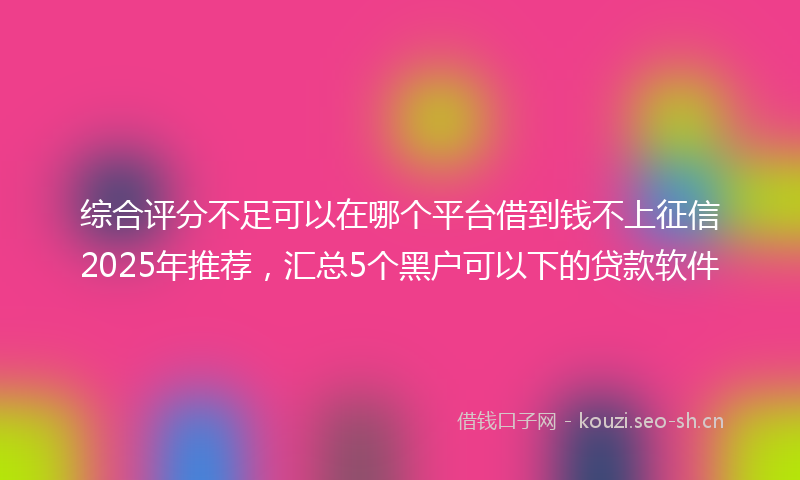 综合评分不足可以在哪个平台借到钱不上征信2025年推荐，汇总5个黑户可以下的贷款软件