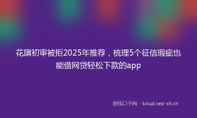花旗初审被拒2025年推荐，梳理5个征信瑕疵也能借网贷轻松下款的app