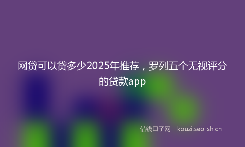 网贷可以贷多少2025年推荐，罗列五个无视评分的贷款app