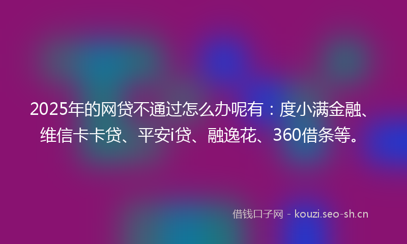 2025年的网贷不通过怎么办呢有：度小满金融、维信卡卡贷、平安i贷、融逸花、360借条等。