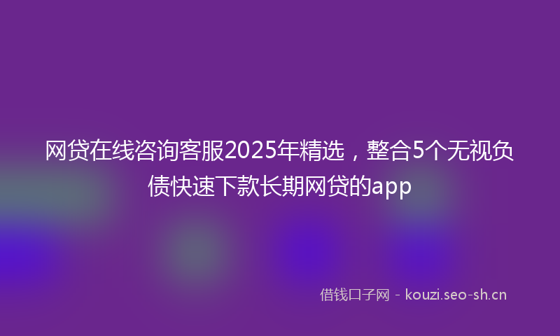 网贷在线咨询客服2025年精选,整合5个无视负债快速下款长期网贷的app