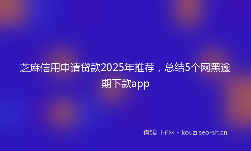 芝麻信用申请贷款2025年推荐，总结5个网黑逾期下款app