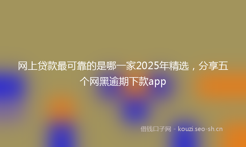 网上贷款最可靠的是哪一家2025年精选，分享五个网黑逾期下款app