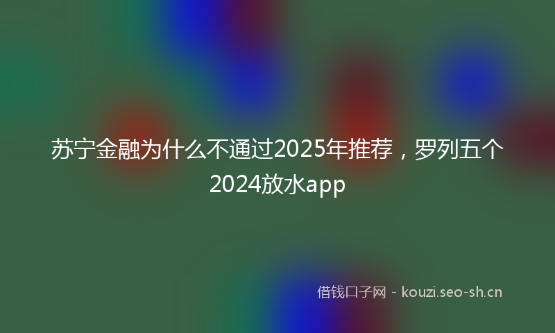 苏宁金融为什么不通过2025年推荐，罗列五个2024放水app