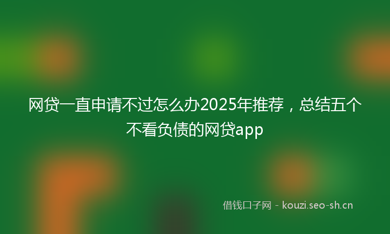 网贷一直申请不过怎么办2025年推荐,总结五个不看负债的网贷app