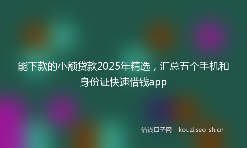 能下款的小额贷款2025年精选，汇总五个手机和身份证快速借钱app