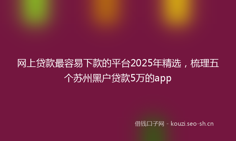 网上贷款最容易下款的平台2025年精选，梳理五个苏州黑户贷款5万的app