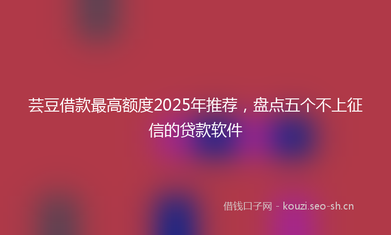 芸豆借款最高额度2025年推荐，盘点五个不上征信的贷款软件