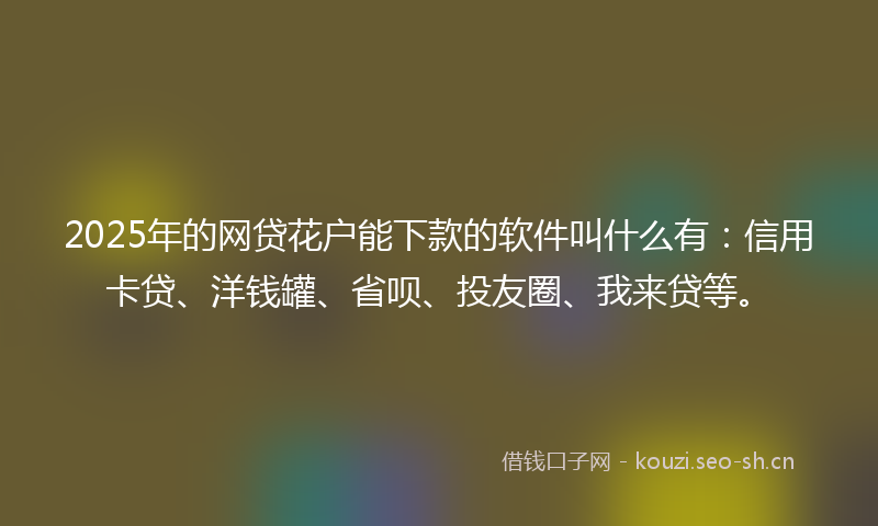 2025年的网贷花户能下款的软件叫什么有：信用卡贷、洋钱罐、省呗、投友圈、我来贷等。