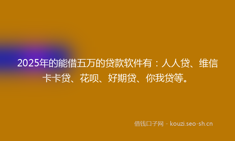 2025年的能借五万的贷款软件有：人人贷、维信卡卡贷、花呗、好期贷、你我贷等。