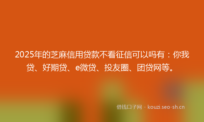 2025年的芝麻信用贷款不看征信可以吗有：你我贷、好期贷、e微贷、投友圈、团贷网等。