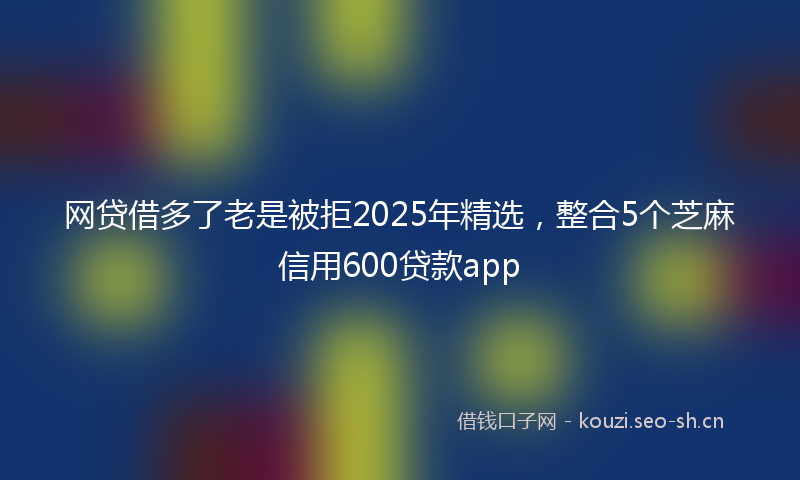 网贷借多了老是被拒2025年精选,整合5个芝麻信用600贷款app