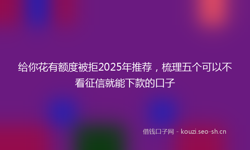 给你花有额度被拒2025年推荐，梳理五个可以不看征信就能下款的口子