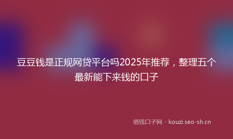 豆豆钱是正规网贷平台吗2025年推荐，整理五个最新能下来钱的口子