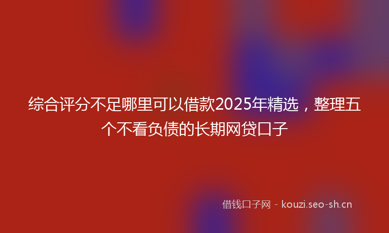 综合评分不足哪里可以借款2025年精选，整理五个不看负债的长期网贷口子