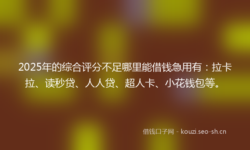 2025年的综合评分不足哪里能借钱急用有:拉卡拉、读秒贷、人人贷、超人卡、小花钱包等。