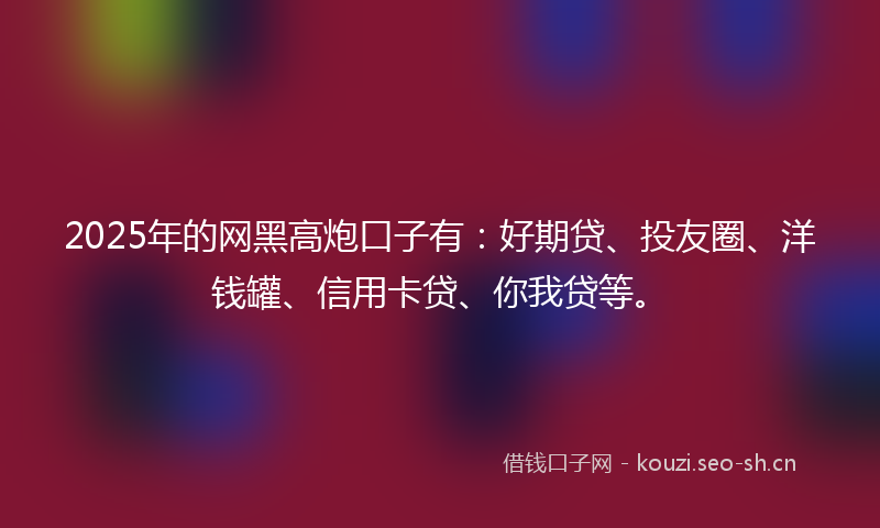 2025年的网黑高炮口子有：好期贷、投友圈、洋钱罐、信用卡贷、你我贷等。