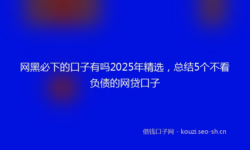 网黑必下的口子有吗2025年精选，总结5个不看负债的网贷口子