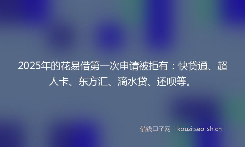 2025年的花易借第一次申请被拒有：快贷通、超人卡、东方汇、滴水贷、还呗等。