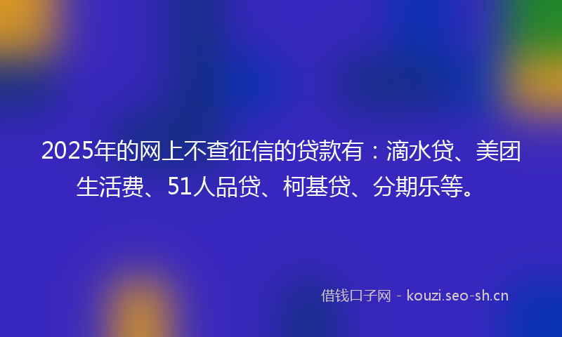 2025年的网上不查征信的贷款有：滴水贷、美团生活费、51人品贷、柯基贷、分期乐等。