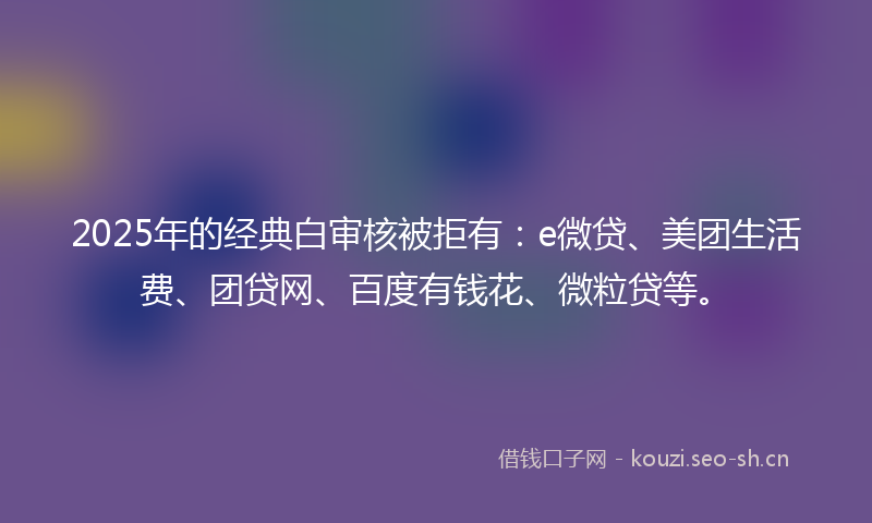 2025年的经典白审核被拒有：e微贷、美团生活费、团贷网、百度有钱花、微粒贷等。