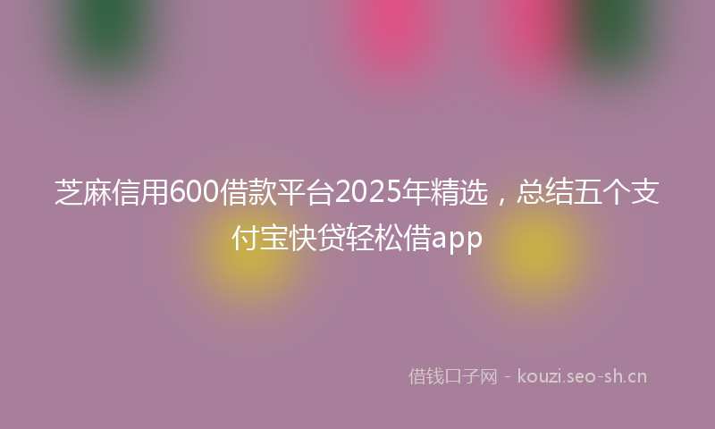 芝麻信用600借款平台2025年精选，总结五个支付宝快贷轻松借app