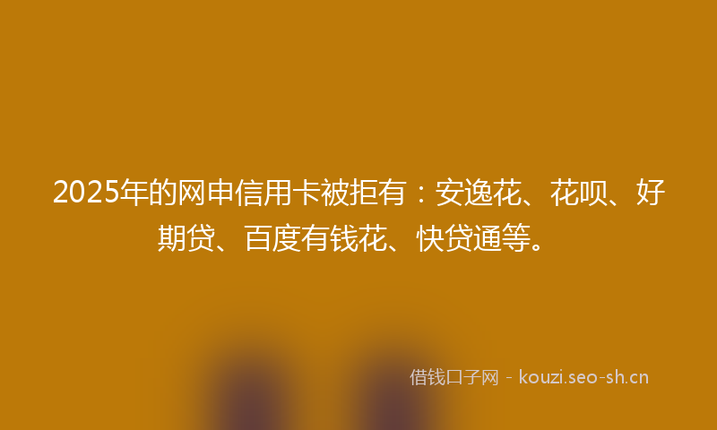 2025年的网申信用卡被拒有：安逸花、花呗、好期贷、百度有钱花、快贷通等。